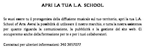 Casella di testo: APRI LA TUA L.A. SCHOOL
Se vuoi essere tu il protagonista della diffusione musicale sul tuo territorio, apri la tua L.A. School of Arts. Avrai la possibilit di utilizzare il nostro marchio, e tutta la nostra assistenza per quanto riguarda la comunicazione, la pubblicit e la gestione del sito web. Ci occuperemo anche della formazione per te e per i tuoi collaboratori.
Contattaci per ulteriori informazioni: 340 3657077
 
 
 

